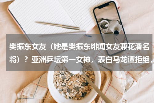 樊振东女友（她是樊振东绯闻女友兼花滑名将）？亚洲乒坛第一女神，表白马龙遭拒绝，曾当樊振东陪练，如今怎样了