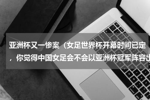 亚洲杯又一惨案（女足世界杯开幕时间已定，你觉得中国女足会不会以亚洲杯冠军阵容出征）