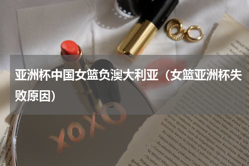 亚洲杯中国女篮负澳大利亚（女篮亚洲杯失败原因）