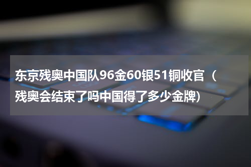 东京残奥中国队96金60银51铜收官（残奥会结束了吗中国得了多少金牌）