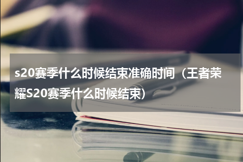 s20赛季什么时候结束准确时间（王者荣耀S20赛季什么时候结束）