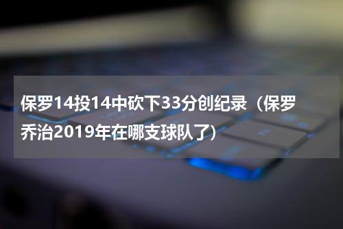 保罗14投14中砍下33分创纪录（保罗乔治2019年在哪支球队了）