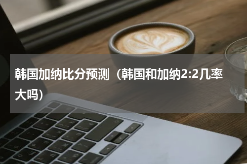 韩国加纳比分预测（韩国和加纳2:2几率大吗）