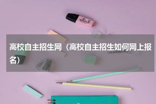 高校自主招生网（高校自主招生如何网上报名）