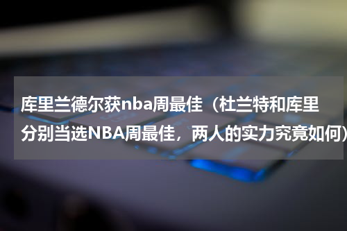 库里兰德尔获nba周最佳（杜兰特和库里分别当选NBA周最佳，两人的实力究竟如何）