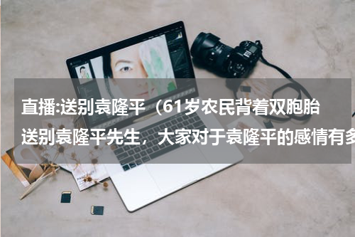 直播:送别袁隆平（61岁农民背着双胞胎送别袁隆平先生，大家对于袁隆平的感情有多么深厚）