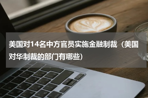 美国对14名中方官员实施金融制裁（美国对华制裁的部门有哪些）