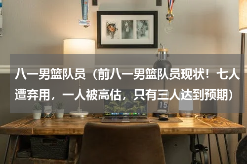 八一男篮队员（前八一男篮队员现状！七人遭弃用，一人被高估，只有三人达到预期）