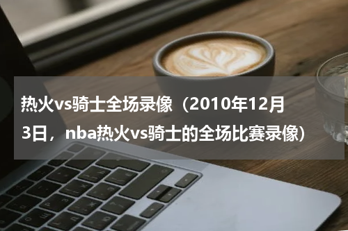 热火vs骑士全场录像（2010年12月3日，nba热火vs骑士的全场比赛录像）