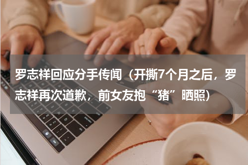 罗志祥回应分手传闻（开撕7个月之后，罗志祥再次道歉，前女友抱“猪”晒照）