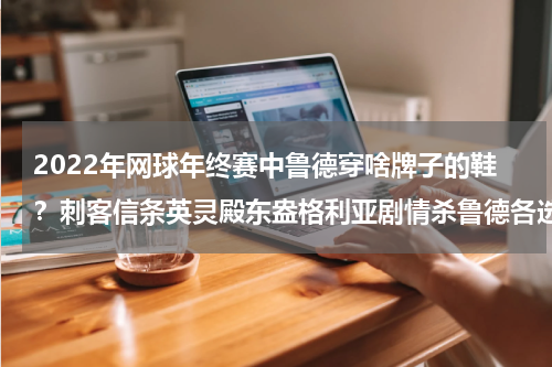 2022年网球年终赛中鲁德穿啥牌子的鞋？刺客信条英灵殿东盎格利亚剧情杀鲁德各选择影响解析