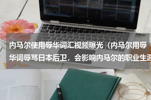内马尔使用辱华词汇视频曝光（内马尔用辱华词辱骂日本后卫，会影响内马尔的职业生涯吗）