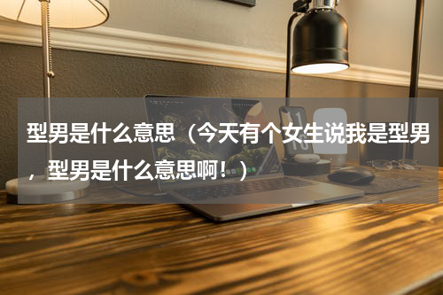 型男是什么意思（今天有个女生说我是型男，型男是什么意思啊！）