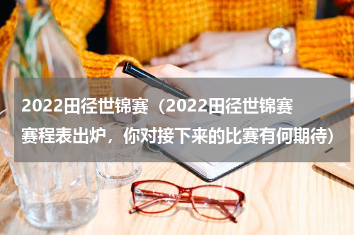 2022田径世锦赛（2022田径世锦赛赛程表出炉，你对接下来的比赛有何期待）