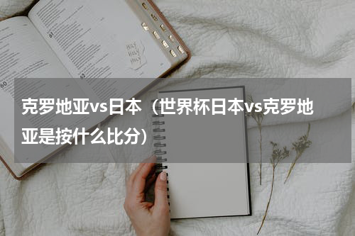 克罗地亚vs日本（世界杯日本vs克罗地亚是按什么比分）