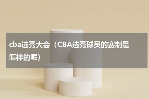 cba选秀大会（CBA选秀球员的赛制是怎样的呢）