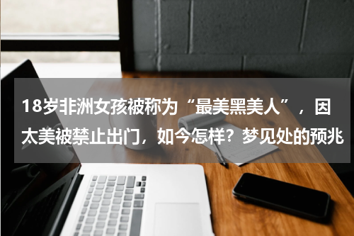 18岁非洲女孩被称为“最美黑美人”，因太美被禁止出门，如今怎样？梦见处的预兆