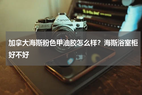 加拿大海斯粉色甲油胶怎么样？海斯浴室柜好不好