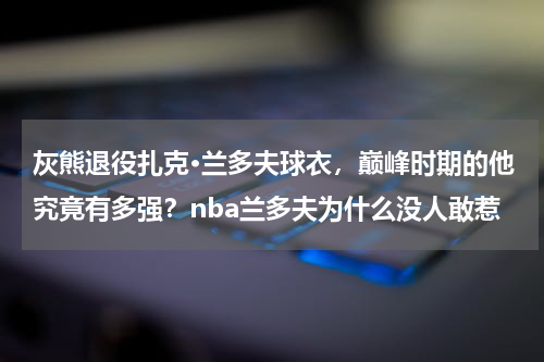 灰熊退役扎克·兰多夫球衣，巅峰时期的他究竟有多强？nba兰多夫为什么没人敢惹