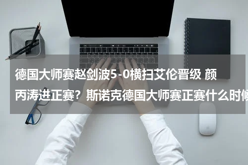 德国大师赛赵剑波5-0横扫艾伦晋级 颜丙涛进正赛？斯诺克德国大师赛正赛什么时候开始