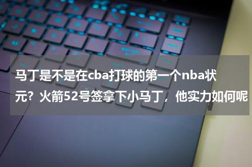 马丁是不是在cba打球的第一个nba状元？火箭52号签拿下小马丁，他实力如何呢
