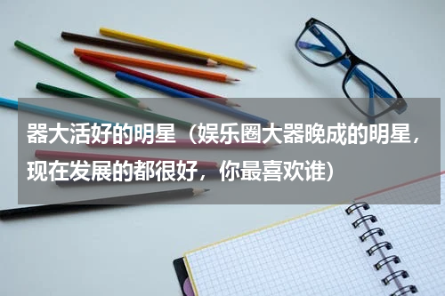 器大活好的明星（娱乐圈大器晚成的明星，现在发展的都很好，你最喜欢谁）