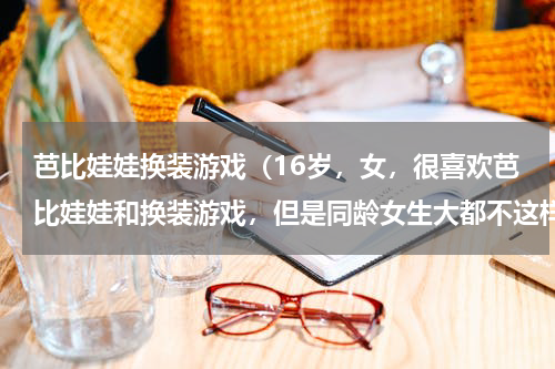 芭比娃娃换装游戏（16岁，女，很喜欢芭比娃娃和换装游戏，但是同龄女生大都不这样，她们喜欢王者荣耀，绝地求生这样的，）