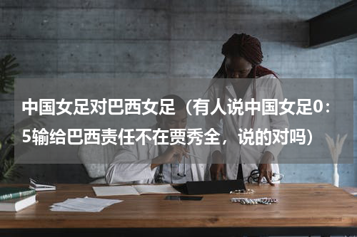 中国女足对巴西女足（有人说中国女足0：5输给巴西责任不在贾秀全，说的对吗）