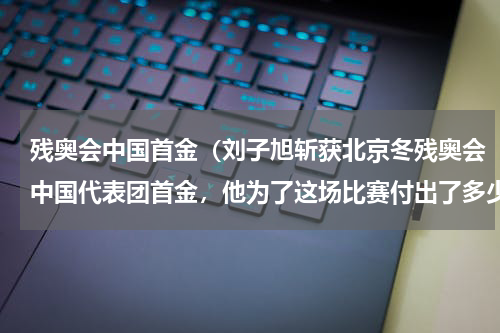 残奥会中国首金（刘子旭斩获北京冬残奥会中国代表团首金，他为了这场比赛付出了多少努力）