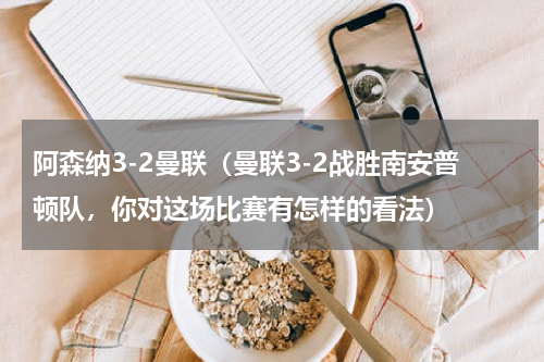 阿森纳3-2曼联（曼联3-2战胜南安普顿队，你对这场比赛有怎样的看法）