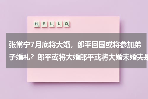 张常宁7月底将大婚，郎平回国或将参加弟子婚礼？郎平或将大婚郎平或将大婚未婚夫是谁