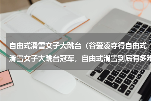 自由式滑雪女子大跳台（谷爱凌夺得自由式滑雪女子大跳台冠军，自由式滑雪到底有多难）