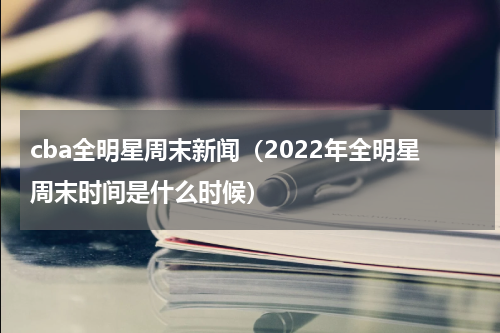 cba全明星周末新闻（2022年全明星周末时间是什么时候）