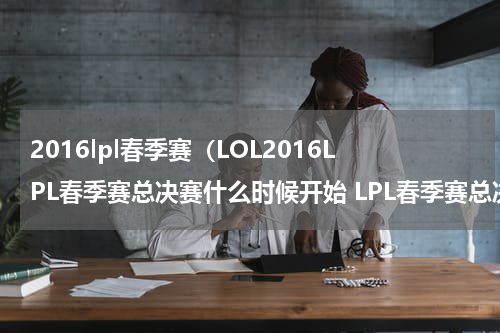 2016lpl春季赛（LOL2016LPL春季赛总决赛什么时候开始 LPL春季赛总决赛赛程介绍）
