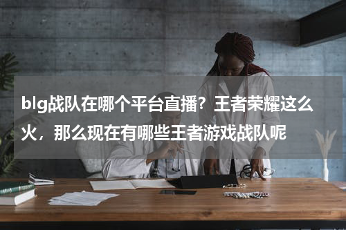 blg战队在哪个平台直播？王者荣耀这么火，那么现在有哪些王者游戏战队呢