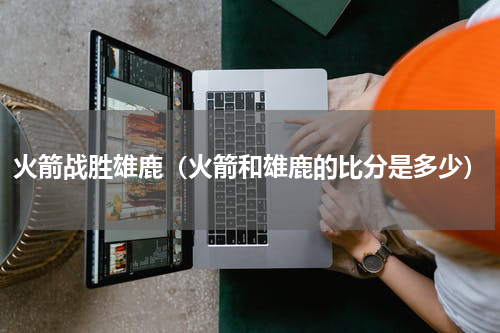 火箭战胜雄鹿（火箭和雄鹿的比分是多少）