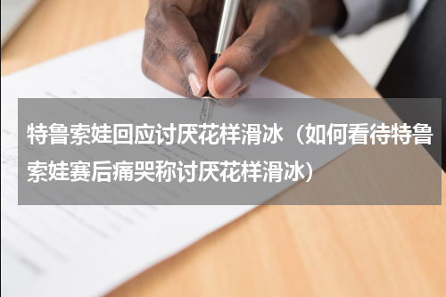 特鲁索娃回应讨厌花样滑冰（如何看待特鲁索娃赛后痛哭称讨厌花样滑冰）