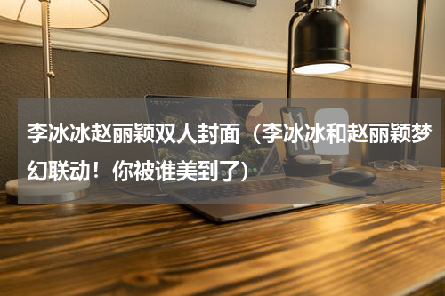 李冰冰赵丽颖双人封面（李冰冰和赵丽颖梦幻联动！你被谁美到了）