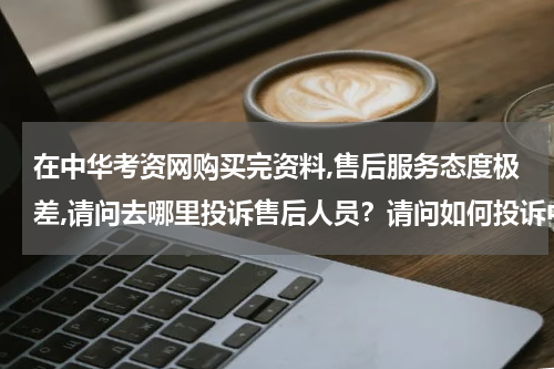在中华考资网购买完资料,售后服务态度极差,请问去哪里投诉售后人员？请问如何投诉中华考资网