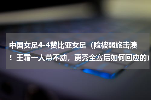 中国女足4-4赞比亚女足（险被弱旅击溃！王霜一人带不动，贾秀全赛后如何回应的）