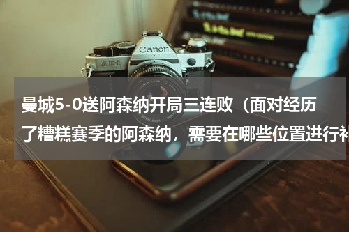 曼城5-0送阿森纳开局三连败（面对经历了糟糕赛季的阿森纳，需要在哪些位置进行补强）