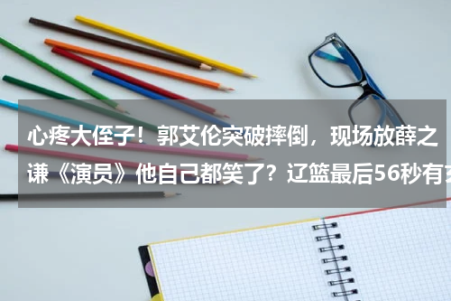 心疼大侄子！郭艾伦突破摔倒，现场放薛之谦《演员》他自己都笑了？辽篮最后56秒有玄机，杨鸣上4大主力，为双冠王刘志轩送告别盛宴
