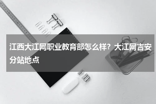 江西大江网职业教育部怎么样？大江网吉安分站地点