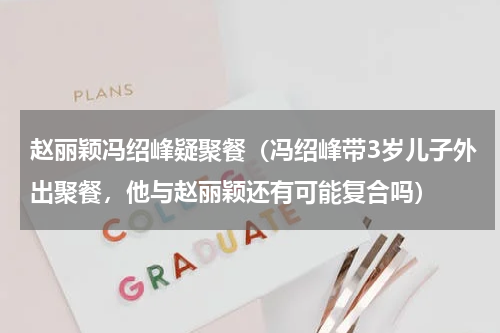 赵丽颖冯绍峰疑聚餐（冯绍峰带3岁儿子外出聚餐，他与赵丽颖还有可能复合吗）