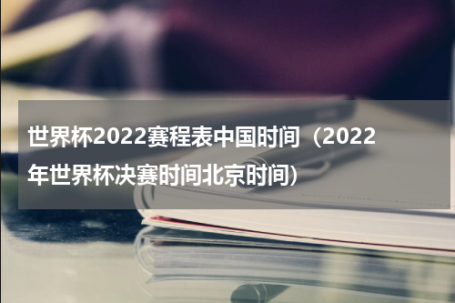 世界杯2022赛程表中国时间（2022年世界杯决赛时间北京时间）