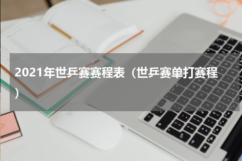 2021年世乒赛赛程表（世乒赛单打赛程）