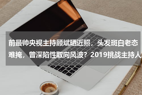 前最帅央视主持顾斌晒近照，头发斑白老态难掩，曾深陷性取向风波？2019挑战主持人观后感