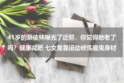 41岁的蔡依林曝光了近照，你觉得她老了吗？健康减肥 七女星靠运动修炼魔鬼身材