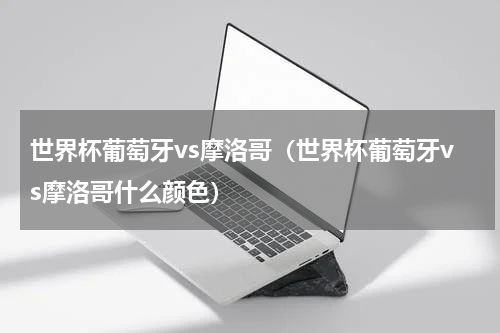 世界杯葡萄牙vs摩洛哥（世界杯葡萄牙vs摩洛哥什么颜色）
