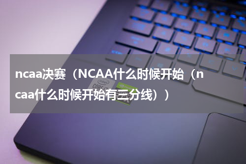 ncaa决赛（NCAA什么时候开始（ncaa什么时候开始有三分线））